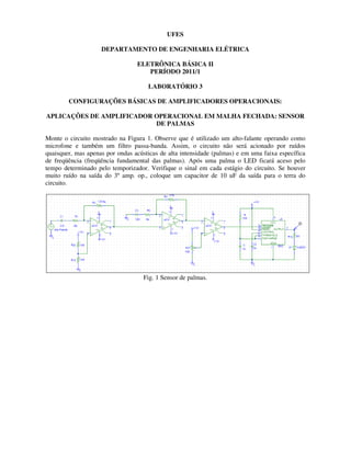 UFES
DEPARTAMENTO DE ENGENHARIA ELÉTRICA
ELETRÔNICA BÁSICA II
PERÍODO 2011/1
LABORATÓRIO 3
CONFIGURAÇÕES BÁSICAS DE AMPLIFICADORES OPERACIONAIS:
APLICAÇÕES DE AMPLIFICADOR OPERACIONAL EM MALHA FECHADA: SENSOR
DE PALMAS
Monte o circuito mostrado na Figura 1. Observe que é utilizado um alto-falante operando como
microfone e também um filtro passa-banda. Assim, o circuito não será acionado por ruídos
quaisquer, mas apenas por ondas acústicas de alta intensidade (palmas) e em uma faixa específica
de freqüência (freqüência fundamental das palmas). Após uma palma o LED ficará aceso pelo
tempo determinado pelo temporizador. Verifique o sinal em cada estágio do circuito. Se houver
muito ruído na saída do 3º amp. op., coloque um capacitor de 10 uF da saída para o terra do
circuito.
Fig. 1 Sensor de palmas.
 