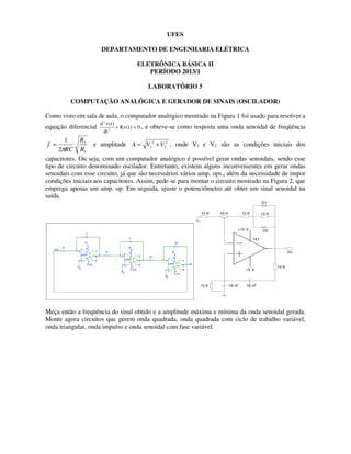 UFES
DEPARTAMENTO DE ENGENHARIA ELÉTRICA
ELETRÔNICA BÁSICA II
PERÍODO 2013/1
LABORATÓRIO 5
COMPUTAÇÃO ANALÓGICA E GERADOR DE SINAIS (OSCILADOR)
Como visto em sala de aula, o computador analógico mostrado na Figura 1 foi usado para resolver a
equação diferencial
d v t
dt
Kv t
2
2
0
( )
( )
+ = , e obteve-se como resposta uma onda senoidal de freqüência
1
2
2
1
R
R
RC
f
π
= e amplitude 2
2
2
1 V
V
A +
= , onde V1 e V2 são as condições iniciais dos
capacitores. Ou seja, com um computador analógico é possível gerar ondas senoidais, sendo esse
tipo de circuito denominado oscilador. Entretanto, existem alguns inconvenientes em gerar ondas
senoidais com esse circuito, já que são necessários vários amp. ops., além da necessidade de impor
condições iniciais aos capacitores. Assim, pede-se para montar o circuito mostrado na Figura 2, que
emprega apenas um amp. op. Em seguida, ajuste o potenciômetro até obter um sinal senoidal na
saída.
+15 V
-15 V
10 K
10 K 18 nF
18 nF
741
Vo
10 K
D1
D2
10 K 10 K
10 K
Meça então a freqüência do sinal obtido e a amplitude máxima e mínima da onda senoidal gerada.
Monte agora circuitos que gerem onda quadrada, onda quadrada com ciclo de trabalho variável,
onda triangular, onda impulso e onda senoidal com fase variável.
 