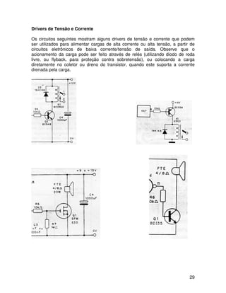 29
Drivers de Tensão e Corrente
Os circuitos seguintes mostram alguns drivers de tensão e corrente que podem
ser utilizados para alimentar cargas de alta corrente ou alta tensão, a partir de
circuitos eletrônicos de baixa corrente/tensão de saída. Observe que o
acionamento da carga pode ser feito através de relés (utilizando diodo de roda
livre, ou flyback, para proteção contra sobretensão), ou colocando a carga
diretamente no coletor ou dreno do transistor, quando este suporta a corrente
drenada pela carga.
 