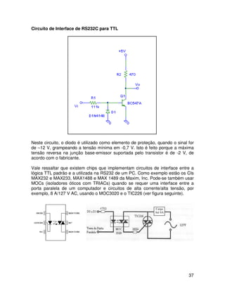 37
Circuito de Interface de RS232C para TTL
Neste circuito, o diodo é utilizado como elemento de proteção, quando o sinal for
de –12 V, grampeando a tensão mínima em -0,7 V. Isto é feito porque a máxima
tensão reversa na junção base-emissor suportada pelo transistor é de -2 V, de
acordo com o fabricante.
Vale ressaltar que existem chips que implementam circuitos de interface entre a
lógica TTL padrão e a utilizada na RS232 de um PC. Como exemplo estão os CIs
MAX232 e MAX233, MAX1488 e MAX 1489 da Maxim, Inc. Pode-se também usar
MOCs (isoladores óticos com TRIACs) quando se requer uma interface entre a
porta paralela de um computador e circuitos de alta corrente/alta tensão, por
exemplo, 8 A/127 V AC, usando o MOC3020 e o TIC226 (ver figura seguinte).
Carga
Até 8A
 