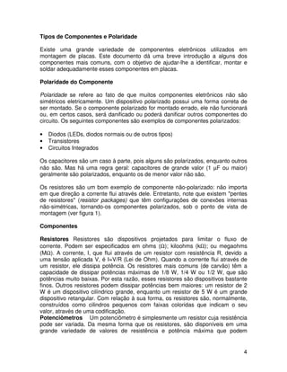 4
Tipos de Componentes e Polaridade
Existe uma grande variedade de componentes eletrônicos utilizados em
montagem de placas. Este documento dá uma breve introdução a alguns dos
componentes mais comuns, com o objetivo de ajudar-lhe a identificar, montar e
soldar adequadamente esses componentes em placas.
Polaridade do Componente
Polaridade se refere ao fato de que muitos componentes eletrônicos não são
simétricos eletricamente. Um dispositivo polarizado possui uma forma correta de
ser montado. Se o componente polarizado for montado errado, ele não funcionará
ou, em certos casos, será danificado ou poderá danificar outros componentes do
circuito. Os seguintes componentes são exemplos de componentes polarizados:
• Diodos (LEDs, diodos normais ou de outros tipos)
• Transistores
• Circuitos Integrados
Os capacitores são um caso à parte, pois alguns são polarizados, enquanto outros
não são. Mas há uma regra geral: capacitores de grande valor (1 µF ou maior)
geralmente são polarizados, enquanto os de menor valor não são.
Os resistores são um bom exemplo de componente não-polarizado: não importa
em que direção a corrente flui através dele. Entretanto, note que existem "pentes
de resistores" (resistor packages) que têm configurações de conexões internas
não-simétricas, tornando-os componentes polarizados, sob o ponto de vista de
montagem (ver figura 1).
Componentes
Resistores Resistores são dispositivos projetados para limitar o fluxo de
corrente. Podem ser especificados em ohms (Ω); kiloohms (kΩ); ou megaohms
(MΩ). A corrente, I, que flui através de um resistor com resistência R, devido a
uma tensão aplicada V, é I=V/R (Lei de Ohm). Quando a corrente flui através de
um resistor, ele dissipa potência. Os resistores mais comuns (de carvão) têm a
capacidade de dissipar potências máximas de 1/8 W, 1/4 W ou 1/2 W, que são
potências muito baixas. Por esta razão, esses resistores são dispositivos bastante
finos. Outros resistores podem dissipar potências bem maiores: um resistor de 2
W é um dispositivo cilíndrico grande, enquanto um resistor de 5 W é um grande
dispositivo retangular. Com relação à sua forma, os resistores são, normalmente,
construídos como cilindros pequenos com faixas coloridas que indicam o seu
valor, através de uma codificação.
Potenciômetros Um potenciômetro é simplesmente um resistor cuja resistência
pode ser variada. Da mesma forma que os resistores, são disponíveis em uma
grande variedade de valores de resistência e potência máxima que podem
 