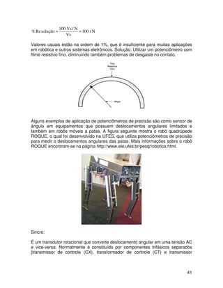 41
N
/
100
Vs
N
/
Vs
100
solução
Re
% =
=
Valores usuais estão na ordem de 1%, que é insuficiente para muitas aplicações
em robótica e outros sistemas eletrônicos. Solução: Utilizar um potenciômetro com
filme resistivo fino, diminuindo também problemas de desgaste no contato.
Alguns exemplos de aplicação de potenciômetros de precisão são como sensor de
ângulo em equipamentos que possuem deslocamentos angulares limitados e
também em robôs móveis a patas. A figura seguinte mostra o robô quadrúpede
ROQUE, o qual foi desenvolvido na UFES, que utiliza potenciômetros de precisão
para medir o deslocamentos angulares das patas. Mais informações sobre o robô
ROQUE encontram-se na página http://www.ele.ufes.br/pesq/robotica.html.
Sincro:
É um transdutor rotacional que converte deslocamento angular em uma tensão AC
e vice-versa. Normalmente é constituído por componentes trifásicos separados
[transmissor de controle (CX), transformador de controle (CT) e transmissor
 