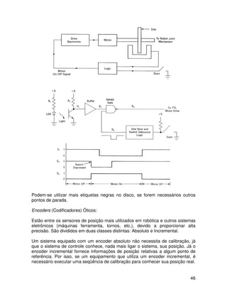 46
Podem-se utilizar mais etiquetas negras no disco, se forem necessários outros
pontos de parada.
Encoders (Codificadores) Óticos:
Estão entre os sensores de posição mais utilizados em robótica e outros sistemas
eletrônicos (máquinas ferramenta, tornos, etc.), devido a proporcionar alta
precisão. São divididos em duas classes distintas: Absoluto e Incremental.
Um sistema equipado com um encoder absoluto não necessita de calibração, já
que o sistema de controle conhece, nada mais ligar o sistema, sua posição. Já o
encoder incremental fornece informações de posição relativas a algum ponto de
referência. Por isso, se um equipamento que utiliza um encoder incremental, é
necessário executar uma seqüência de calibração para conhecer sua posição real.
 