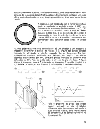 48
Tal como o encoder absoluto, consiste de um disco, uma fonte de luz (LED), e um
conjunto de receptores de luz (fototransistores). Normalmente é utilizado um único
LED e quatro fotodetectores, e um disco, que contém um único setor com n linhas
radiais.
A resolução está associada com o número de linhas,
assim a resolução na posição angular é 360º / n .
Normalmente tem-se resoluções menores que 0,175º.
Se o encoder é montado sobre o eixo do motor,
quando o disco gira, a luz que chega ao receptor é
interrompida por cada linha do disco. A forma de onda
que se obtém na saída é senoidal; usa-se então um
comparador para converter esses sinais em pulsos
TTL.
Há dois problemas com esta configuração de um emissor e um receptor: é
impossível determinar a direção de rotação, e a largura dos pulsos gerados
depende da velocidade de rotação, podendo não ser detectados. Por isso
empregam-se múltiplos receptores. Por exemplo, um segundo fotodetector
separado eletricamente por 90º, produzirá pulsos idênticos ao primeiro, mas
defasados de 90º. Pode-se então saber a direção do giro do disco. A figura
abaixo, à esquerda, mostra A adiantado em relação a B (sentido horário), e a
figura abaixo, à direita, mostra A atrasado em relação a B (sentido antihorário).
Para o problema da perda dos pulsos
(quando operando em alta velocidade),
utilizam-se dois fotosensores adicionais e
duas retículas fixas (ou disco fixo) na frente
do sensor de luz, tal como se pode ver na
figura seguinte.
 