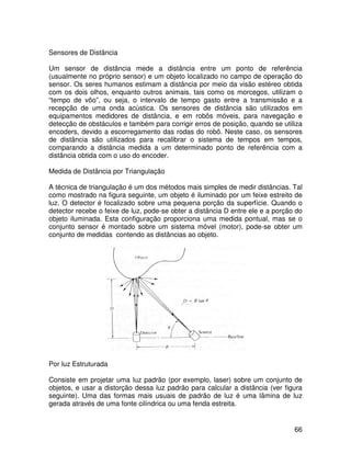 66
Sensores de Distância
Um sensor de distância mede a distância entre um ponto de referência
(usualmente no próprio sensor) e um objeto localizado no campo de operação do
sensor. Os seres humanos estimam a distância por meio da visão estéreo obtida
com os dois olhos, enquanto outros animais, tais como os morcegos, utilizam o
“tempo de vôo”, ou seja, o intervalo de tempo gasto entre a transmissão e a
recepção de uma onda acústica. Os sensores de distância são utilizados em
equipamentos medidores de distância, e em robôs móveis, para navegação e
detecção de obstáculos e também para corrigir erros de posição, quando se utiliza
encoders, devido a escorregamento das rodas do robô. Neste caso, os sensores
de distância são utilizados para recalibrar o sistema de tempos em tempos,
comparando a distância medida a um determinado ponto de referência com a
distância obtida com o uso do encoder.
Medida de Distância por Triangulação
A técnica de triangulação é um dos métodos mais simples de medir distâncias. Tal
como mostrado na figura seguinte, um objeto é iluminado por um feixe estreito de
luz. O detector é focalizado sobre uma pequena porção da superfície. Quando o
detector recebe o feixe de luz, pode-se obter a distância D entre ele e a porção do
objeto iluminada. Esta configuração proporciona uma medida pontual, mas se o
conjunto sensor é montado sobre um sistema móvel (motor), pode-se obter um
conjunto de medidas contendo as distâncias ao objeto.
Por luz Estruturada
Consiste em projetar uma luz padrão (por exemplo, laser) sobre um conjunto de
objetos, e usar a distorção dessa luz padrão para calcular a distância (ver figura
seguinte). Uma das formas mais usuais de padrão de luz é uma lâmina de luz
gerada através de uma fonte cilíndrica ou uma fenda estreita.
 
