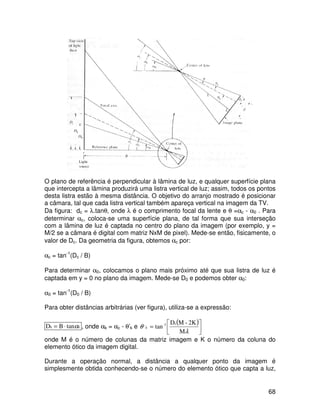 68
O plano de referência é perpendicular à lâmina de luz, e qualquer superfície plana
que intercepta a lâmina produzirá uma listra vertical de luz; assim, todos os pontos
desta listra estão à mesma distância. O objetivo do arranjo mostrado é posicionar
a câmara, tal que cada listra vertical também apareça vertical na imagem da TV.
Da figura: dc = λ.tanθ, onde λ é o comprimento focal da lente e θ =αc - α0 . Para
determinar αc, coloca-se uma superfície plana, de tal forma que sua interseção
com a lâmina de luz é captada no centro do plano da imagem (por exemplo, y =
M/2 se a câmara é digital com matriz NxM de pixel). Mede-se então, fisicamente, o
valor de Dc. Da geometria da figura, obtemos αc por:
αc = tan-1
(Dc / B)
Para determinar α0, colocamos o plano mais próximo até que sua listra de luz é
captada em y = 0 no plano da imagem. Mede-se D0 e podemos obter α0:
α0 = tan-1
(D0 / B)
Para obter distâncias arbitrárias (ver figura), utiliza-se a expressão:
k
α
tan
B
Dk ⋅
= , onde αk = αc - θ’k e
( )






=
λ
θ
M
2K
-
M
D
tan
c
1
-
,
k
onde M é o número de colunas da matriz imagem e K o número da coluna do
elemento ótico da imagem digital.
Durante a operação normal, a distância a qualquer ponto da imagem é
simplesmente obtida conhecendo-se o número do elemento ótico que capta a luz,
 