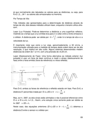 69
já que normalmente são tabulados os valores para as distâncias, ou seja, para
K=0,1,2,...,M-1 os valores são armazenados na memória.
Por Tempo de Vôo
Três métodos são apresentados para a determinação de distância através do
tempo de vôo; dois desses métodos utilizam laser, enquanto o terceiro utiliza ultra-
som.
Laser (Luz Pulsada): Pode-se determinar a distância a uma superfície refletora,
medindo-se o tempo que a luz emitida leva para ir e voltar entre a fonte emissora e
o refletor. A distância pode ser obtida por:
2
t
c
D
⋅
= , onde t é o tempo de vôo e c a
velocidade da luz.
É importante notar que como a luz viaja, aproximadamente, a 30 cm/ns, a
instrumentação utilizada para a medição de tempos desta ordem deve ser de alta
resolução, o que implica em alto custo. Alguns sistemas desenvolvidos medem
distâncias da ordem de 1 a 4 m, com uma precisão de ±0,25 cm.
Laser (Deslocamento de Fase): Uma forma alternativa ao método anterior (luz
pulsada) é usar um feixe de laser contínuo e medir o atraso (deslocamento de
fase) entre o feixe emitido (feixe de referência) e o feixe refletido.
Para D=0, ambos os feixes de referência e refletido estarão em fase. Para D>0, a
distância D’ percorrida é dada por: D’=L+2D e λ
θ
⋅
+
=
360
L
D,
Mas, se θ = 360º, os dois sinais estão alinhados e não é possível diferenciar entre
D’=L e D’=L+nλ; n=1,2... Assim, uma solução única somente pode ser obtida se
θ< 360º ⇒ 2D < λ.
Neste caso, das equações anteriores (D’=L+2D e λ
θ
⋅
+
=
360
L
D,
) obtemos a
distância D entre o sensor e o refletor por:
 