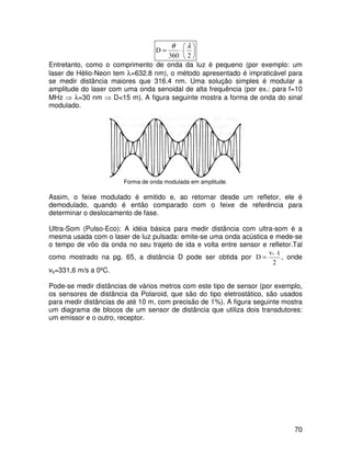 70






⋅
=
2
360
D
λ
θ
Entretanto, como o comprimento de onda da luz é pequeno (por exemplo: um
laser de Hélio-Neon tem λ=632.8 nm), o método apresentado é impraticável para
se medir distância maiores que 316.4 nm. Uma solução simples é modular a
amplitude do laser com uma onda senoidal de alta frequência (por ex.: para f=10
MHz ⇒ λ=30 nm ⇒ D<15 m). A figura seguinte mostra a forma de onda do sinal
modulado.
Forma de onda modulada em amplitude.
Assim, o feixe modulado é emitido e, ao retornar desde um refletor, ele é
demodulado, quando é então comparado com o feixe de referência para
determinar o deslocamento de fase.
Ultra-Som (Pulso-Eco): A idéia básica para medir distância com ultra-som é a
mesma usada com o laser de luz pulsada: emite-se uma onda acústica e mede-se
o tempo de vôo da onda no seu trajeto de ida e volta entre sensor e refletor.Tal
como mostrado na pg. 65, a distância D pode ser obtida por
2
t
v
D
s ⋅
= , onde
vs=331,6 m/s a 0ºC.
Pode-se medir distâncias de vários metros com este tipo de sensor (por exemplo,
os sensores de distância da Polaroid, que são do tipo eletrostático, são usados
para medir distâncias de até 10 m, com precisão de 1%). A figura seguinte mostra
um diagrama de blocos de um sensor de distância que utiliza dois transdutores:
um emissor e o outro, receptor.
 