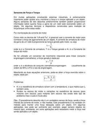77
Sensores de Força e Torque
Em muitas aplicações envolvendo sistemas industriais, é extremamente
importante poder ajustar e/ou monitorar a força e o torque aplicado a um objeto.
Alguns sensores de tato descritos anteriormente também podem proporcionar
informação sobre quanta força a garra de um robô está exercendo sobre um
objeto. Há algumas técnicas e dispositivos construídos para medição de
força/torque; entre estas estão:
Por monitoração da corrente do motor
Como visto na técnica de “Lift-and-Try”, é possível usar a corrente do motor para
conhecer a força de agarramento de um objeto. A corrente de armadura do motor
da garra de um robô é proporcional ao torque gerado pelo motor, ou seja
T
a
K
T
I =
onde Ia é a Corrente de armadura, T é o Torque gerado e KT é a Constante do
torque do motor.
Se for utilizado um conversor de movimento rotacional para linear (conjunto
engrenagem-cremalheira), a força gerada é dada por
R
η
⋅
=
T
F
onde η é a eficiência do conjunto cremalheira-engrenagem (usualmente da
ordem de 90%) e R é o raio da engrenagem.
Mesclando as duas equações anteriores, pode-se obter a força exercida sobre o
objeto, dada por:
R
η
⋅
⋅
=
a
T I
K
F
Problemas:
• KT e a resistência de armadura variam com a temperatura, o que implica que Ia
também varia.
• Ruídos na escova do motor e variações na resistência da escova (para
motores com escova; para motores sem escova não existe este tipo de
problema mas o custo é muito alto)
Obs.: O procedimento descrito não é um verdadeiro sensor de força, sendo a força
inferida da corrente do motor, e não medida. Este procedimento é na verdade um
método para manter uma força desejada sobre um objeto. Em algumas
aplicações, isso pode ser suficiente (por exemplo, pegar sempre objetos do
mesmo tipo), entretanto, em outra aplicações será necessário medir a força real
sendo aplicada a um objeto.
 
