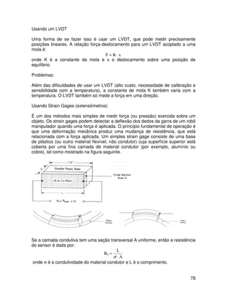 78
Usando um LVDT
Uma forma de se fazer isso é usar um LVDT, que pode medir precisamente
posições lineares. A relação força-deslocamento para um LVDT acoplado a uma
mola é:
x
K
F ⋅
=
onde K é a constante da mola e x o deslocamento sobre uma posição de
equilíbrio.
Problemas:
Além das dificuldades de usar um LVDT (alto custo, necessidade de calibração e
sensibilidade com a temperatura), a constante de mola K também varia com a
temperatura. O LVDT também só mede a força em uma direção.
Usando Strain Gages (extensômetros)
É um dos métodos mais simples de medir força (ou pressão) exercida sobre um
objeto. Os strain gages podem detectar a deflexão dos dedos da garra de um robô
manipulador quando uma força é aplicada. O princípio fundamental de operação é
que uma deformação mecânica produz uma mudança de resistência, que está
relacionada com a força aplicada. Um simples strain gage consiste de uma base
de plástico (ou outro material flexível, não condutor) cuja superfície superior está
coberta por uma fina camada de material condutor (por exemplo, alumínio ou
cobre), tal como mostrado na figura seguinte.
Se a camada condutiva tem uma seção transversal A uniforme, então a resistência
do sensor é dada por:
A
L
Rg
⋅
=
σ
onde σ é a condutividade do material condutor e L é o comprimento.
 