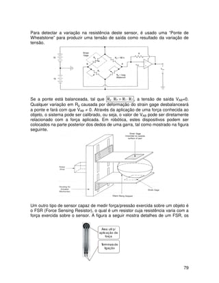 79
Para detectar a variação na resistência deste sensor, é usado uma “Ponte de
Wheatstone” para produzir uma tensão de saída como resultado da variação de
tensão.
Se a ponte está balanceada, tal que 2
1
b
g R
R
R
R ⋅
=
⋅ , a tensão de saída VAB=0.
Qualquer variação em Rg causada por deformação do strain gage desbalanceará
a ponte e fará com que VAB ≠ 0. Através da aplicação de uma força conhecida ao
objeto, o sistema pode ser calibrado, ou seja, o valor de VAB pode ser diretamente
relacionado com a força aplicada. Em robótica, estes dispositivos podem ser
colocados na parte posterior dos dedos de uma garra, tal como mostrado na figura
seguinte.
Um outro tipo de sensor capaz de medir força/pressão exercida sobre um objeto é
o FSR (Force Sensing Resistor), o qual é um resistor cuja resistência varia com a
força exercida sobre o sensor. A figura a seguir mostra detalhes de um FSR, os
Área util p/
aplicação de
força
T
erminais de
ligação
 
