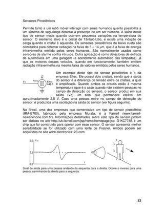 83
Sensores Piroelétricos
Permite tanto a um robô móvel interagir com seres humanos quanto possibilita a
um sistema de segurança detectar a presença de um ser humano. A saída deste
tipo de sensor muda quando ocorrem pequenas variações na temperatura do
sensor. O elemento ativo é o cristal de Tântalo-Lítio, e existe uma indução de
carga quando o cristal é aquecido. Os sensores piroelétricos de baixo custo são
otimizados para detectar radiação na faixa de 5 – 14 µm, que é a faixa de energia
infravermelha emitida pelos seres humanos. São normalmente usados como
sensores de alarme contra intrusos. Outra aplicação é como detectores de entrada
de automóveis em uma garagem (e acendimento automático das lâmpadas), já
que os motores desses veículos, quando em funcionamento, também emitem
radiação infravermelha na mesma faixa de valores emitidos pelos seres humanos.
Um exemplo deste tipo de sensor piroelétrico é o da
empresa Eltec. Ele possui dois cristais, sendo que a saída
do sensor é a diferença de tensão entre os cristais, a qual
é amplificada. Quando ambos os cristais estão à mesma
temperatura (que é o caso quando não existem pessoas no
campo de detecção do sensor), o sensor produz em sua
saída (Vo) um sinal que permanece estável em
aproximadamente 2,5 V. Caso uma pessoa entre no campo de detecção do
sensor, é produzida uma oscilação na saída do sensor (ver figura seguinte).
No Brasil, uma das empresas que comercializa um tipo de sensor piroelétrico
(IRA-E700), fabricado pela empresa Murata, é a Farnell (www.farnell-
newarkinone.com.br). Informações detalhadas sobre este tipo de sensor podem
ser obtidas no site http://uk.farnell.com/jsp/home/homepage.jsp. O KC778B é um
chip que foi construído para operar com esse sensor. O sensor apresenta melhor
sensibilidade se for utilizado com uma lente de Fresnel. Ambos podem ser
adquiridos no site www.electronics123.com.
Sinal de saída para uma pessoa andando da esquerda para a direita. Ocorre o inverso para uma
pessoa caminhando da direita para a esquerda.
Vo
Vo
 