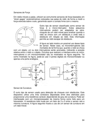 84
Sensores de Força
Em robôs móveis a patas, utilizam-se comumente sensores de força baseados em
“strain gages” (extensômetros) colocados nas patas do robô, de forma a medir a
força exercida sobre o solo, garantindo assim o contato firme com o mesmo.
Outro tipo de sensor classificado como sensor de
força é o micro-interruptor. Estes pequenos
interruptores podem ser adaptados ao pára-
choques de um robô móvel para sinalizar quando o
robô se choca com um obstáculo e onde está o
obstáculo em relação ao robô. Esta informação
permite ao robô escapar do obstáculo.
A figura ao lado mostra um possível uso desse tipos
de sensor. Neste caso, os microinterruptores são
montados de tal forma que, quando o robô se choca
com um objeto, um ou dois interruptores serão acionados, indicando a posição
relativa entre o robô e o objeto. Circuitos que realizam a interface entre os micro-
interruptores e um microcontrolador são os mostrados na figura seguinte. Tal
como mostrado na figura, pode-se usar 3 portas digitais do microcontrolador ou
apenas uma porta analógica.
Sensor de Curvatura
É outro tipo de sensor usado para detecção de choques com obstáculos. Este
dispositivo utiliza uma tinta condutora depositada entre dois eletrodos para
proporcionar uma resistência variável, dependendo do grau de curvatura. Pode ser
interfaceado com um microprocessador da mesma forma como feito para um
fotoresistor. A resistência total muda por um fator de 3 a 5 entre o sensor reto e
máxima curvatura. A figura seguinte mostra o uso de um sensor de curvatura em
um robô móvel.
 