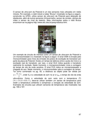 87
O sensor de ultra-som da Polaroid é um dos sensores mais utilizados em robôs
móveis. Por exemplo, o robô móvel a rodas “Brutus” (mostrado na figura a seguir),
construído na UFES, utiliza sensor de ultra-som da Polaroid para detecção de
obstáculos, além de outros sensores (infravermelho, sensor de contato, câmara de
vídeo e sensor de nível de bateria). Mais informações sobre o robô Brutus
encontram-se na página http://www.ele.ufes.br/pesq/robotica.html.
Um exemplo de circuito de interface entre um sensor de ultra-som da Polaroid e
um microcontrolador é o mostrado na figura a seguir. O sinal VSW é enviado pelo
microcontrolador para início da emissão de pulsos de excitação do transdutor por
parte da placa da Polaroid. Existe um tempo de latência entre o pulso de início e a
excitação real do transdutor, por isso, o sinal XLG indica quando o transdutor
realmente foi excitado. Neste momento, o microprocontrolador inicia a contagem
do tempo de vôo da onda acústica. O sinal FLG indica ao microprocessador a
chegada do eco. Neste momento, o microcontrolador pára a contagem do tempo.
Tal como comentado na pg. 65, a distância ao objeto pode ser obtida por
2
t
V
d
vôo
S ⋅
= , onde VS é a velocidade do som no ar e tvôo, o tempo de vôo da onda
ultra-sônica. Como a velocidade do som varia com a temperatura (T)
( T
0.61
331.6
VS ⋅
+
≈ ), deve-se utilizar também um sensor de temperatura para
medir a temperatura ambiente e compensar a variação da velocidade do som.
Exemplos de circuitos que utilizam sensores de temperatura são mostrados nas
pg. 166 e 167.
 