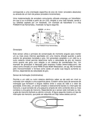 89
corresponde a uma orientação específica do eixo do motor (encoders absolutos)
ou através de um trem de pulsos (encoders incrementais).
Uma implementação de encoders comumente utilizada emprega um fotorefletor,
em que a luz é emitida a partir de um LED, dirigida a uma roda listrada, sendo a
luz refletida captada por um fotodiodo. Um exemplo de fotorefletor é o chip
P306201A da Hamamatsu, mostrado na figura seguinte.
Chip P306201A da Hamamatsu.
Giroscópio
Este sensor utiliza o princípio de conservação do momento angular para manter
um ou mais eixos internos apontados em uma mesma direção quando a parte
exterior do giroscópio translada e gira. Um giroscópio acoplado a um robô ou a
outro sistema móvel permite determinar tanto a velocidade de giro do mesmo
como quanto ele girou com relação a um sistema de coordenadas fixo. Um
exemplo de giroscópio é fabricado pela empresa Futaba (www.futaba.com); ele
utiliza como entrada um sinal PWM (Pulse Width Modulation, ver pg. 98) fornecido
pelo microcontrolador e fornece como saída um pulso cuja largura aumenta ou
diminui, dependendo da velocidade de giro.
Sensor de Inclinação (Inclinômetros)
Permite a um robô ou outro sistema eletrônico saber se ele está em nível ou
inclinado com relação a uma superfície plana. Existem vários tipos de sensores de
inclinação que fornecem o ângulo relativo entre o corpo do robô e o vetor de
gravidade. Entre eles, um sensor simples e relativamente barato é o interruptor de
mercúrio, o qual consiste de uma pequena ampola de vidro contendo dois ou mais
contatos e uma gota de mercúrio. Dependendo se o sensor está inclinado ou não,
a gota de mercúrio fechará ou abrirá o circuito. A figura seguinte mostra um tipo de
interruptor de mercúrio, que pode ser adquirido em http://www.reletec.com.br.
 