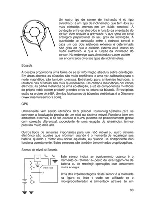 90
Um outro tipo de sensor de inclinação é do tipo
eletrolítico; é um tipo de inclinômetro que tem dois ou
mais eletrodos imersos em um fluido condutor. A
condução entre os eletrodos é função da orientação do
sensor com relação à gravidade, o que gera um sinal
analógico proporcional ao seu grau de inclinação. A
quantidade de condução entre o eletrodo central e
cada um dos dois eletrodos externos é determinada
pelo grau em que o eletrodo externo está imerso no
fluído eletrolítico, o qual é função da inclinação do
sensor. No endereço www.directindustry.com podem
ser encontrados diversos tipos de inclinômetros.
Bússola
A bússola proporciona uma forma de se ter informação absoluta sobre orientação.
Em áreas abertas, as bússolas são muito confiáveis, e uma vez calibradas para o
norte magnético, são também precisas. Entretanto, para ambientes fechados, a
utilidade das bússolas são mais questionáveis. Os campos magnéticos dos cabos
elétricos, as partes metálicas de uma construção, e até os componentes metálicos
do próprio robô podem produzir grandes erros na leitura da bússola. Erros típicos
estão na ordem de ±45º. Um dos fabricantes de bússolas eletrônicas é a Dinsmore
(www.dinsmoresensors.com).
GPS
Ultimamente vêm sendo utilizados GPS (Global Positioning System) para se
conhecer a localização precisa de um robô ou sistema móvel. Funciona bem em
ambientes externos, e se for utilizado o dGPS (sistema de posicionamento global
com correção diferencial, procedente de uma estação de referência), tem-se
precisão muito mais alta.
Outros tipos de sensores importantes para um robô móvel ou outro sistema
eletrônico são aqueles que informam quando é o momento de recarregar sua
bateria, quando o motor está sobre aquecido, ou quando um componente não
funciona corretamente. Estes sensores são também denominados proprioceptivos.
Sensor de nível de Bateria
Este sensor indica ao equipamento quando é o
momento de retornar ao posto de recarregamento de
bateria ou de restringir operações que consomem
muita energia.
Uma das implementações deste sensor é a mostrada
na figura ao lado e pode ser utilizado se o
microprocontrolador é alimentado através de um
 