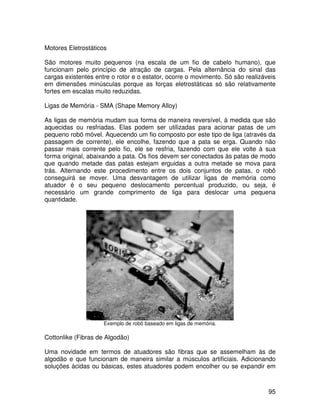 95
Motores Eletrostáticos
São motores muito pequenos (na escala de um fio de cabelo humano), que
funcionam pelo princípio de atração de cargas. Pela alternância do sinal das
cargas existentes entre o rotor e o estator, ocorre o movimento. Só são realizáveis
em dimensões minúsculas porque as forças eletrostáticas só são relativamente
fortes em escalas muito reduzidas.
Ligas de Memória - SMA (Shape Memory Alloy)
As ligas de memória mudam sua forma de maneira reversível, à medida que são
aquecidas ou resfriadas. Elas podem ser utilizadas para acionar patas de um
pequeno robô móvel. Aquecendo um fio composto por este tipo de liga (através da
passagem de corrente), ele encolhe, fazendo que a pata se erga. Quando não
passar mais corrente pelo fio, ele se resfria, fazendo com que ele volte à sua
forma original, abaixando a pata. Os fios devem ser conectados às patas de modo
que quando metade das patas estejam erguidas a outra metade se mova para
trás. Alternando este procedimento entre os dois conjuntos de patas, o robô
conseguirá se mover. Uma desvantagem de utilizar ligas de memória como
atuador é o seu pequeno deslocamento percentual produzido, ou seja, é
necessário um grande comprimento de liga para deslocar uma pequena
quantidade.
Exemplo de robô baseado em ligas de memória.
Cottonlike (Fibras de Algodão)
Uma novidade em termos de atuadores são fibras que se assemelham às de
algodão e que funcionam de maneira similar a músculos artificiais. Adicionando
soluções ácidas ou básicas, estes atuadores podem encolher ou se expandir em
 