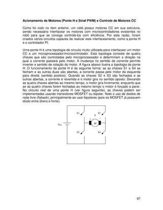 97
Acionamento de Motores (Ponte H e Sinal PWM) e Controle de Motores CC
Como foi visto no item anterior, um robô possui motores CC em sua estrutura,
sendo necessário interfacear os motores com microcontroladores existentes no
robô para que se consiga controlá-los com eficiência. Por esta razão, foram
criados vários circuitos capazes de realizar este interfaceamento, como a ponte H
e o controlador PI.
Uma ponte H é uma topologia de circuito muito utilizada para interfacear um motor
CC e um microprocessador/microcontrolador. Esta topologia consiste de quatro
chaves que são controladas pelo microprocessador e determinam a direção na
qual a corrente passará pelo motor. A mudança no sentido da corrente permite
inverter o sentido de rotação do motor. A figura abaixo ilustra a topologia da ponte
H. O funcionamento da ponte H é da seguinte forma: se as chaves S1 e S4 se
fecham e as outras duas são abertas, a corrente passa pelo motor da esquerda
para direita (sentido positivo). Quando as chaves S2 e S3 são fechadas e as
outras abertas, a corrente é revertida e o motor gira no sentido oposto. Deixando
as quatro chaves abertas ao mesmo tempo, o motor gira livremente, enquanto que
se as quatro chaves forem fechadas ao mesmo tempo o motor é forçado a parar.
No circuito real de uma ponte H (ver figura seguinte), as chaves podem ser
implementadas usando transistores MOSFET ou bipolar. Note o uso de diodos de
roda livre (flyback), principalmente ao usar bipolares (pois os MOSFET já possuem
diodo entre dreno e fonte).
S3
S4
S2
S1
Vcc M
V
+ -
 