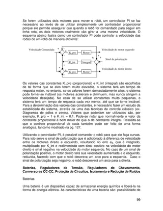 99
Se forem utilizados dois motores para mover o robô, um controlador PI se faz
necessário ao invés de se utilizar simplesmente um controlador proporcional
porque ele permite assegurar que quando o robô for comandado para seguir em
linha reta, os dois motores realmente vão girar a uma mesma velocidade. O
esquema abaixo ilustra como um controlador PI pode controlar a velocidade das
rodas de um robô de maneira eficiente:
Os valores das constantes K_pro (proporcional) e K_int (integral) são escolhidos
de tal forma que se eles forem muito elevados, o sistema terá um tempo de
resposta maior, no entanto, se os valores forem demasiadamente altos, o sistema
pode tornar-se instável (os motores aceleram e diminuem, mas nunca atingem a
velocidade desejada). No caso de se utilizar constantes muito pequenas, o
sistema terá um tempo de resposta cada vez menor, até que se torne instável.
Para a determinação dos valores das constantes, é necessário fazer um estudo da
estabilidade do sistema, através de uma das técnicas de controle clássico (ex.
Diagramas de pólos e zeros). Valores que poderiam ser utilizados são, por
exemplo, K_pro = 1 e K_int = 0.1. Pode-se notar que normalmente o valor da
constante proporcional é bem maior do que o da constante integral. Ressalta-se
que o controle proporcional de cada também pode ser feito de uma forma
analógica, tal como mostrado na pg. 127.
Utilizando o controlador PI, é possível comandar o robô para que ele faça curvas.
Para isto serve o sinal de polarização que é adicionado à diferença de velocidade
entre os motores direito e esquerdo, resultando no erro e3, que é integrado,
multiplicado por K_int e realimentado com sinal positivo na velocidade do motor
direito e sinal negativo na velocidade do motor esquerdo. No caso de um sinal de
polarização positivo, o motor direito terá sua velocidade aumentada e o esquerdo,
reduzida, fazendo com que o robô descreva um arco para a esquerda. Caso o
sinal de polarização seja negativo, o robô descreverá um arco para a direita.
Baterias, Reguladores de Tensão, Reguladores de Chaveamento,
Conversores CC-CC, Proteção de Circuitos, Isolamento e Redução de Ruídos
Baterias
Uma bateria é um dispositivo capaz de armazenar energia química e liberá-la na
forma de energia elétrica. As características de uma bateria são: possibilidade de
_
Sinal de polarização
K_pro Motor
e1
K_pro Motor
_
K_int Integral
Velocidade do motor esquerdo
Velocidade do motor direito
Velocidade Comandada
e2
+
+
+
+
+
e3
_
_
 
