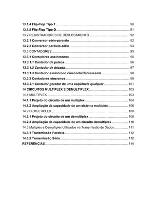 13.1.4 Flip-Flop Tipo T ................................................................................... 90
13.1.5 Flip-Flop Tipo D ................................................................................... 91
13.2 REGISTRADORES DE DESLOCAMENTO ............................................. 92
13.2.1 Conversor série-paralelo .................................................................... 92
13.2.2 Conversor paralelo-série .................................................................... 94
13.3 CONTADORES........................................................................................ 95
13.3.1 Contadores assíncronos .................................................................... 95
13.3.1.1 Contador de pulsos.......................................................................... 96
13.3.1.2 Contador de década......................................................................... 97
13.3.1.3 Contador assíncrono crescente/decrescente................................ 98
13.3.2 Contadores síncronos ........................................................................ 99
13.3.2.1 Contador gerador de uma seqüência qualquer ........................... 101
14 CIRCUITOS MULTIPLEX E DEMULTIPLEX............................................ 103
14.1 MULTIPLEX ........................................................................................... 103
14.1.1 Projeto do circuito de um multiplex................................................. 104
14.1.2 Ampliação da capacidade de um sistema multiplex ...................... 106
14.2 DEMULTIPLEX ...................................................................................... 108
14.2.1 Projeto do circuito de um demultiplex ............................................ 108
14.2.2 Ampliação da capacidade de um circuito demultiplex .................. 110
14.3 Multiplex e Demultiplex Utilizados na Transmissão de Dados ............... 111
14.3.1 Transmissão Paralela........................................................................ 112
14.3.2 Transmissão Série............................................................................. 112
REFERÊNCIAS.............................................................................................. 114
 