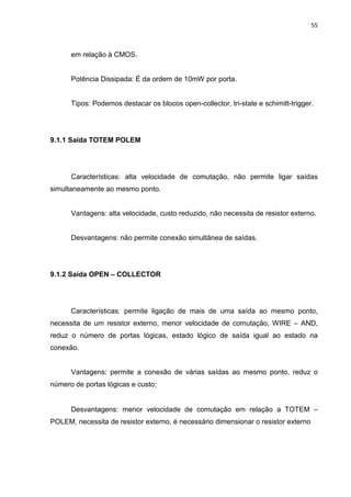 55
em relação à CMOS.
Potência Dissipada: É da ordem de 10mW por porta.
Tipos: Podemos destacar os blocos open-collector, tri-state e schimitt-trigger.
9.1.1 Saída TOTEM POLEM
Características: alta velocidade de comutação, não permite ligar saídas
simultaneamente ao mesmo ponto.
Vantagens: alta velocidade, custo reduzido, não necessita de resistor externo.
Desvantagens: não permite conexão simultânea de saídas.
9.1.2 Saída OPEN – COLLECTOR
Características: permite ligação de mais de uma saída ao mesmo ponto,
necessita de um resistor externo, menor velocidade de comutação, WIRE – AND,
reduz o número de portas lógicas, estado lógico de saída igual ao estado na
conexão.
Vantagens: permite a conexão de várias saídas ao mesmo ponto, reduz o
número de portas lógicas e custo;
Desvantagens: menor velocidade de comutação em relação a TOTEM –
POLEM, necessita de resistor externo, é necessário dimensionar o resistor externo
 