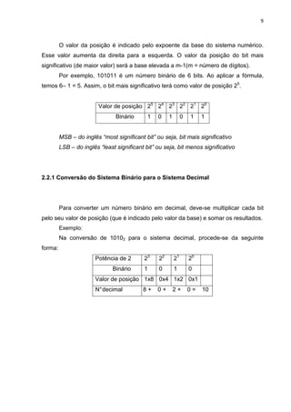 9



         O valor da posição é indicado pelo expoente da base do sistema numérico.
Esse valor aumenta da direita para a esquerda. O valor da posição do bit mais
significativo (de maior valor) será a base elevada a m-1(m = número de dígitos).
         Por exemplo, 101011 é um número binário de 6 bits. Ao aplicar a fórmula,
temos 6– 1 = 5. Assim, o bit mais significativo terá como valor de posição 25.


                         Valor de posição 25 24 23 22 21 20
                                Binário      1   0    1        0   1    1


         MSB – do inglês “most significant bit” ou seja, bit mais significativo
         LSB – do inglês “least significant bit” ou seja, bit menos significativo




2.2.1 Conversão do Sistema Binário para o Sistema Decimal




         Para converter um número binário em decimal, deve-se multiplicar cada bit
pelo seu valor de posição (que é indicado pelo valor da base) e somar os resultados.
         Exemplo:
         Na conversão de 10102 para o sistema decimal, procede-se da seguinte
forma:
                       Potência de 2       23    22       21       20
                              Binário      1     0        1        0
                       Valor de posição 1x8 0x4 1x2 0x1
                       N° decimal          8+    0+       2+       0=   10
 
