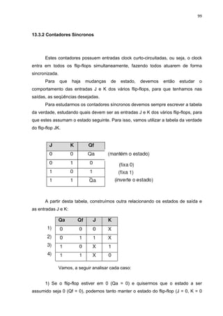 99



13.3.2 Contadores Síncronos




       Estes contadores possuem entradas clock curto-circuitadas, ou seja, o clock
entra em todos os flip-flops simultaneamente, fazendo todos atuarem de forma
sincronizada.
       Para     que   haja   mudanças    de   estado,   devemos   então   estudar   o
comportamento das entradas J e K dos vários flip-flops, para que tenhamos nas
saídas, as seqüências desejadas.
       Para estudarmos os contadores síncronos devemos sempre escrever a tabela
da verdade, estudando quais devem ser as entradas J e K dos vários flip-flops, para
que estes assumam o estado seguinte. Para isso, vamos utilizar a tabela da verdade
do flip-flop JK.




       A partir desta tabela, construímos outra relacionando os estados de saída e
as entradas J e K:




                Vamos, a seguir analisar cada caso:


       1) Se o flip-flop estiver em 0 (Qa = 0) e quisermos que o estado a ser
assumido seja 0 (Qf = 0), podemos tanto manter o estado do flip-flop (J = 0, K = 0
 