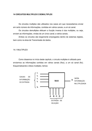 14 CIRCUITOS MULTIPLEX E DEMULTIPLEX




      Os circuitos multiplex são utilizados nos casos em que necessitamos enviar
em certo número de informações, contidas em vários canais, a um só canal.
      Os circuitos demultiplex efetuam a função inversa à dos multiplex, ou seja,
enviam as informações, vindas de um único canal, a vários canais.
      Ambos os circuitos são largamente empregados dentro de sistemas digitais,
bem como na área de Transmissão de dados.




14.1 MULTIPLEX




      Como dissemos no início deste capítulo, o circuito multiplex é utilizado para
enviarmos as informações contidas em vários canais (fios), a um só canal (fio).
Esquematizando o bloco multiplex, temos:
 