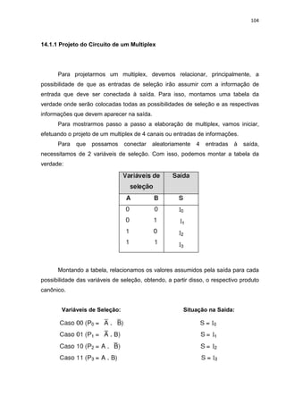 104



14.1.1 Projeto do Circuito de um Multiplex




      Para projetarmos um multiplex, devemos relacionar, principalmente, a
possibilidade de que as entradas de seleção irão assumir com a informação de
entrada que deve ser conectada à saída. Para isso, montamos uma tabela da
verdade onde serão colocadas todas as possibilidades de seleção e as respectivas
informações que devem aparecer na saída.
      Para mostrarmos passo a passo a elaboração de multiplex, vamos iniciar,
efetuando o projeto de um multiplex de 4 canais ou entradas de informações.
      Para   que   possamos     conectar   aleatoriamente   4   entradas   à   saída,
necessitamos de 2 variáveis de seleção. Com isso, podemos montar a tabela da
verdade:




      Montando a tabela, relacionamos os valores assumidos pela saída para cada
possibilidade das variáveis de seleção, obtendo, a partir disso, o respectivo produto
canônico.


        Variáveis de Seleção:                          Situação na Saída:
 