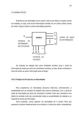 108



14.2 DEMULTIPLEX




      Entende-se por demultiplex como sendo o bloco que efetua a função inversa
ao multiplex, ou seja, a de enviar informações contidas em um canal a vários canais
de saída. A figura mostra um bloco demultiplex genérico.




      As entradas de seleção têm como finalidade escolher qual o canal de
informação de saída que deve ser conectado à entrada, ou seja, devem endereçar o
canal de saída, ao qual a informação deve se dirigir.




14.2.1 Projeto do Circuito de um Demultiplex




      Para projetarmos um demultiplex devemos relacionar, primeiramente, a
possibilidade que as variáveis de seleção irão assumir (endereço), com o canal de
saída de informação que deve ser conectado à entrada. Para isso, montamos uma
tabela da verdade onde são considerados todas as possibilidades de seleção e os
respectivos canais de informação.
      Como exemplo, vamos elaborar um demultiplex de 4 canais. Para que
possamos conectar aleatoriamente uma entrada a 4 canais de saída, necessitamos,
 