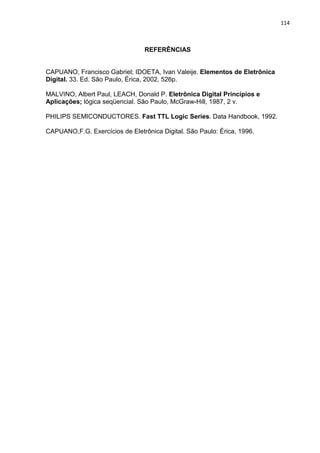 114



                                 REFERÊNCIAS


CAPUANO, Francisco Gabriel; IDOETA, Ivan Valeije. Elementos de Eletrônica
Digital. 33. Ed. São Paulo, Érica, 2002, 526p.

MALVINO, Albert Paul, LEACH, Donald P. Eletrônica Digital Princípios e
Aplicações; lógica seqüencial. São Paulo, McGraw-Hill, 1987, 2 v.

PHILIPS SEMICONDUCTORES. Fast TTL Logic Series. Data Handbook, 1992.

CAPUANO,F.G. Exercícios de Eletrônica Digital. São Paulo: Érica, 1996.
 