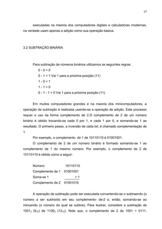 17



      executadas na maioria dos computadores digitais e calculadoras modernas,
na verdade usam apenas a adição como sua operação básica.




3.2 SUBTRAÇÃO BINÁRIA




      Para subtração de números binários utilizamos as seguintes regras:
         0-0=0
         0 - 1 = 1 Vai 1 para a próxima posição (11)
         1-0=1
         1-1=0
         0 - 1 - 1 = 0 Vai 1 para a próxima posição (11)


      Em muitos computadores grandes e na maioria dos minicomputadores, a
operação de subtração é realizada usando-se a operação de adição. Este processo
requer o uso da forma complemento de 2.O complemento de 2 de um número
binário é obtido trocando-se cada 0 por 1, e cada 1 por 0, e somando-se 1 ao
resultado. O primeiro passo, a inversão de cada bit, é chamado complementação de
1.
      Por exemplo, o complemento de 1 de 10110110 é 01001001.
      O complemento de 2 de um número binário é formado somando-se 1 ao
complemento de 1 do mesmo número. Por exemplo, o complemento de 2 de
10110110 é obtido como a seguir:


      Número                10110110
      Complemento de 1     01001001
      Soma-se 1                    +1
      Complemento de 2     01001010


      A operação de subtração pode ser executada convertendo-se o subtraendo (o
número a ser subtraído em seu complemento- de-2 e, então, somando-se ao
minuendo (o número do qual se subtrai). Para ilustrar, considere a subtração de
10012 (910) de 11002 (1210). Note que, o complemento de 2 de 1001 = 0111.
 