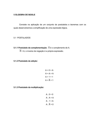 5 ÁLGEBRA DE BOOLE




      Consiste na aplicação de um conjunto de postulados e teoremas com os
quais desenvolvemos a simplificação de uma expressão lógica.




5.1 POSTULADOS




5.1.1 Postulado da complementação:  é o complemento de A.
      A = A, o inverso da negação é a própria expressão.




5.1.2 Postulado da adição:



                                    A+0=A
                                    A+A=A
                                    A+1=1
                                    A+=1


5.1.3 Postulado da multiplicação:


                                    A.0=0
                                    A.A=A
                                    A.1=A
                                    A.=0
 