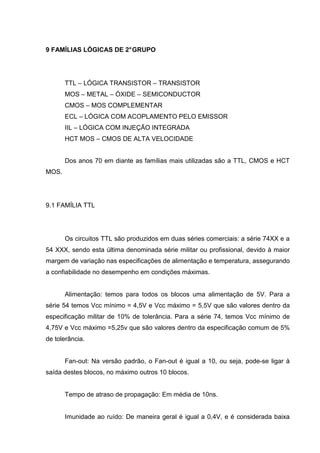 9 FAMÍLIAS LÓGICAS DE 2° GRUPO




       TTL – LÓGICA TRANSISTOR – TRANSISTOR
       MOS – METAL – ÓXIDE – SEMICONDUCTOR
       CMOS – MOS COMPLEMENTAR
       ECL – LÓGICA COM ACOPLAMENTO PELO EMISSOR
       IIL – LÓGICA COM INJEÇÃO INTEGRADA
       HCT MOS – CMOS DE ALTA VELOCIDADE


       Dos anos 70 em diante as famílias mais utilizadas são a TTL, CMOS e HCT
MOS.




9.1 FAMÍLIA TTL




       Os circuitos TTL são produzidos em duas séries comerciais: a série 74XX e a
54 XXX, sendo esta última denominada série militar ou profissional, devido à maior
margem de variação nas especificações de alimentação e temperatura, assegurando
a confiabilidade no desempenho em condições máximas.


       Alimentação: temos para todos os blocos uma alimentação de 5V. Para a
série 54 temos Vcc mínimo = 4,5V e Vcc máximo = 5,5V que são valores dentro da
especificação militar de 10% de tolerância. Para a série 74, temos Vcc mínimo de
4,75V e Vcc máximo =5,25v que são valores dentro da especificação comum de 5%
de tolerância.


       Fan-out: Na versão padrão, o Fan-out é igual a 10, ou seja, pode-se ligar à
saída destes blocos, no máximo outros 10 blocos.


       Tempo de atraso de propagação: Em média de 10ns.


       Imunidade ao ruído: De maneira geral é igual a 0,4V, e é considerada baixa
 