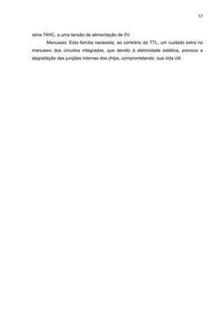 57



série 74HC, a uma tensão de alimentação de 5V.
      Manuseio: Esta família necessita, ao contrário da TTL, um cuidado extra no
manuseio dos circuitos integrados, que devido à eletricidade estática, provoca a
degradação das junções internas dos chips, comprometendo sua vida útil.
 
