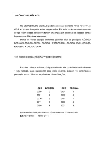 10 CÓDIGOS NUMÉRICOS




      Os DISPOSITIVOS DIGITAIS podem processar somente níveis “0” e “1”, é
difícil ao homem interpretar estas longas séries. Por esta razão os conversores de
código foram criados para converter em uma linguagem acessível às pessoas para a
linguagem de Máquina e vice-versa.
      Dentre os vários códigos existentes podemos citar os principais: CÓDIGO
BCD 8421,CÓDIGO OCTAL, CÓDIGO HEXADECIMAL, CÓDIGO ASCII, CÓDIGO
EXCESSO 3, CÓDIGO GRAY.




10.1 CÓDIGO BCD 8421 (BINARY CODE DECIMAL)




      É o mais utilizado entre os códigos existentes, tem como base a utilização de
4 bits (NIBBLE) para representar cada dígito decimal. Existem 16 combinações
possíveis, sendo utilizadas as primeiras 10 combinações.




                         BCD     DECIMAL           BCD      DECIMAL
                        0000         0            0101         5
                        0001         1            0110         6
                        0010         2            0111         7
                        0011         3            1000         8
                        0100         4            1001         9


      A conversão dá-se pela troca do número decimal por quatro bits.
      EX: 187= 0001      1000 0111
 