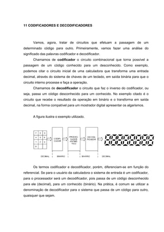 11 CODIFICADORES E DECODIFICADORES




      Vamos, agora, tratar de circuitos que efetuam a passagem de um
determinado código para outro. Primeiramente, vamos fazer uma análise do
significado das palavras codificador e decodificador.
      Chamamos de codificador o circuito combinacional que torna possível a
passagem de um código conhecido para um desconhecido. Como exemplo,
podemos citar o circuito inicial de uma calculadora que transforma uma entrada
decimal, através do sistema de chaves de um teclado, em saída binária para que o
circuito interno processe e faça a operação.
      Chamamos de decodificador o circuito que faz o inverso do codificador, ou
seja, passa um código desconhecido para um conhecido. No exemplo citado é o
circuito que recebe o resultado da operação em binário e o transforma em saída
decimal, na forma compatível para um mostrador digital apresentar os algarismos.


      A figura ilustra o exemplo utilizado.




      Os termos codificador e decodificador, porém, diferenciam-se em função do
referencial. Se para o usuário da calculadora o sistema de entrada é um codificador,
para o processador será um decodificador, pois passa de um código desconhecido
para ele (decimal), para um conhecido (binário). Na prática, é comum se utilizar a
denominação de decodificador para o sistema que passa de um código para outro,
quaisquer que sejam.
 