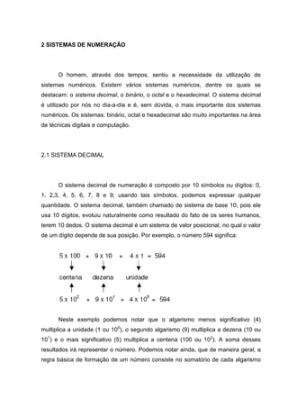2 SISTEMAS DE NUMERAÇÃO




      O homem, através dos tempos, sentiu a necessidade da utilização de
sistemas numéricos. Existem vários sistemas numéricos, dentre os quais se
destacam: o sistema decimal, o binário, o octal e o hexadecimal. O sistema decimal
é utilizado por nós no dia-a-dia e é, sem dúvida, o mais importante dos sistemas
numéricos. Os sistemas: binário, octal e hexadecimal são muito importantes na área
de técnicas digitais e computação.




2.1 SISTEMA DECIMAL




      O sistema decimal de numeração é composto por 10 símbolos ou dígitos: 0,
1, 2,3, 4, 5, 6, 7, 8 e 9; usando tais símbolos, podemos expressar qualquer
quantidade. O sistema decimal, também chamado de sistema de base 10, pois ele
usa 10 dígitos, evoluiu naturalmente como resultado do fato de os seres humanos,
terem 10 dedos. O sistema decimal é um sistema de valor posicional, no qual o valor
de um dígito depende de sua posição. Por exemplo, o número 594 significa:




      Neste exemplo podemos notar que o algarismo menos significativo (4)
multiplica a unidade (1 ou 100), o segundo algarismo (9) multiplica a dezena (10 ou
101) e o mais significativo (5) multiplica a centena (100 ou 102). A soma desses
resultados irá representar o número. Podemos notar ainda, que de maneira geral, a
regra básica de formação de um número consiste no somatório de cada algarismo
 