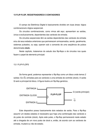 13 FLIP-FLOP, REGISTRADORES E CONTADORES




       O campo da Eletrônica Digital é basicamente dividido em duas áreas: lógica
combinacional e lógica seqüencial.
       Os circuitos combinacionais, como vimos até aqui, apresentam as saídas,
única e exclusivamente, dependentes das variáveis de entrada.
       Os circuitos seqüenciais têm as saídas dependentes das variáveis de entrada
e/ou de seus estados anteriores que permanecem armazenados, sendo, geralmente,
sistemas pulsados, ou seja, operam sob o comando de uma seqüência de pulsos
denominada clock.
       Neste capítulo, trataremos do estudo dos flip-flops e de circuitos nos quais
fazem o papel de elemento principal.




13.1 FLIP-FLOPS




       De forma geral, podemos representar o flip-flop como um bloco onde temos 2
saídas: Q e Q, entradas para as variáveis e uma entrada de controle (clock). A saída
Q será a principal do bloco. A figura ilustra um flip-flop genérico.




       Este dispositivo possui basicamente dois estados de saída. Para o flip-flop
assumir um destes estados é necessário que haja uma combinação das variáveis e
do pulso de controle (clock). Após este pulso, o flip-flop permanecerá neste estado
até a chegada de um novo pulso de clock e, então, de acordo com as variáveis de
entrada, mudará ou não de estado.
 