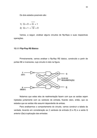 83



      Os dois estados possíveis são:




      Vamos, a seguir, analisar alguns circuitos de flip-flops e suas respectivas
operações.




13.1.1 Flip-Flop RS Básico




      Primeiramente, vamos analisar o flip-flop RS básico, construído a partir de
portas NE e inversores, cujo circuito é visto na figura.




      Notamos que estes elos de realimentação fazem com que as saídas sejam
injetadas juntamente com as variáveis de entrada, ficando claro, então, que os
estados que as saídas irão assumir dependerão de ambas.
      Para analisarmos o comportamento do circuito, vamos construir a tabela da
verdade, levando em consideração as 2 variáveis de entrada (S e R) e a saída Q
anterior (Qa) à aplicação das entradas:
 