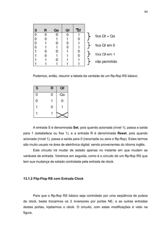 84




          Podemos, então, resumir a tabela da verdade de um flip-flop RS básico:




          A entrada S é denominada Set, pois quando acionada (nível 1), passa a saída
para 1 (estabelece ou fixa 1), e a entrada R é denominada Reset, pois quando
acionada (nível 1), passa a saída para 0 (recompõe ou zera o flip-flop). Estes termos
são muito usuais na área de eletrônica digital, sendo provenientes do idioma inglês.
          Este circuito irá mudar de estado apenas no instante em que mudam as
variáveis de entrada. Veremos em seguida, como é o circuito de um flip-flop RS que
tem sua mudança de estado controlada pela entrada de clock.




13.1.2 Flip-Flop RS com Entrada Clock




          Para que o flip-flop RS básico seja controlado por uma seqüência de pulsos
de clock, basta trocarmos os 2 inversores por portas NE, e as outras entradas
destas portas, injetarmos o clock. O circuito, com estas modificações é visto na
figura.
 