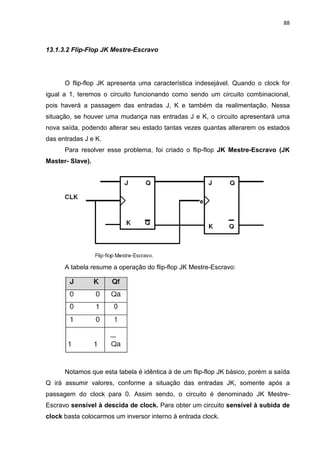 88



13.1.3.2 Flip-Flop JK Mestre-Escravo




      O flip-flop JK apresenta uma característica indesejável. Quando o clock for
igual a 1, teremos o circuito funcionando como sendo um circuito combinacional,
pois haverá a passagem das entradas J, K e também da realimentação. Nessa
situação, se houver uma mudança nas entradas J e K, o circuito apresentará uma
nova saída, podendo alterar seu estado tantas vezes quantas alterarem os estados
das entradas J e K.
      Para resolver esse problema, foi criado o flip-flop JK Mestre-Escravo (JK
Master- Slave).




      A tabela resume a operação do flip-flop JK Mestre-Escravo:




      Notamos que esta tabela é idêntica à de um flip-flop JK básico, porém a saída
Q irá assumir valores, conforme a situação das entradas JK, somente após a
passagem do clock para 0. Assim sendo, o circuito é denominado JK Mestre-
Escravo sensível à descida de clock. Para obter um circuito sensível à subida de
clock basta colocarmos um inversor interno à entrada clock.
 