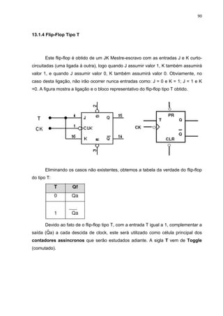 90



13.1.4 Flip-Flop Tipo T




       Este flip-flop é obtido de um JK Mestre-escravo com as entradas J e K curto-
circuitadas (uma ligada à outra), logo quando J assumir valor 1, K também assumirá
valor 1, e quando J assumir valor 0, K também assumirá valor 0. Obviamente, no
caso desta ligação, não irão ocorrer nunca entradas como: J = 0 e K = 1; J = 1 e K
=0. A figura mostra a ligação e o bloco representativo do flip-flop tipo T obtido.




       Eliminando os casos não existentes, obtemos a tabela da verdade do flip-flop
do tipo T:




       Devido ao fato de o flip-flop tipo T, com a entrada T igual a 1, complementar a
saída (Qa) a cada descida de clock, este será utilizado como célula principal dos
contadores assíncronos que serão estudados adiante. A sigla T vem de Toggle
(comutado).
 