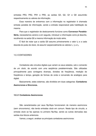 95



entradas PR3, PR2, PR1 e PR0, as saídas Q3, Q2, Q1 e Q0 assumirão
respectivamente os valores da informação.
           Essa maneira de entrarmos com a informação no registrador é chamada
entrada paralela de informação, sendo a entrada responsável pela habilitação da
mesma.
           Para que o registrador de deslocamento funcione como Conversor Paralelo-
Série, necessitamos zerá-lo e em seguida, introduzir a informação como já descrito,
recolhendo na saída Q0 a mesma informação de modo série.
           É fácil de notar que a saída Q0 assume primeiramente o valor I0 e a cada
descida do pulso de clock, irá assumir seqüencialmente os valores I1, I2 e I3.




13.3 CONTADORES




           Contadores são circuitos digitais que variam os seus estados, sob o comando
de um clock, de acordo com uma seqüência predeterminada. São utilizadas
principalmente para contagens diversas, divisões de freqüência, medição de
freqüência e tempo, geração de formas de onda e conversão de analógico para
digital.
           Basicamente, estes sistemas, são divididos em duas categorias: Contadores
Assíncronos e Síncronos.




13.3.1 Contadores Assíncronos




           São caracterizados por seus flip-flops funcionarem de maneira assíncrona
(sem sincronismo), não tendo entradas clock em comum. Neste tipo de circuito, a
entrada clock se faz apenas no primeiro flip-flop, sendo as outras derivadas das
saídas dos blocos anteriores.
           Vamos, a seguir, analisar os principais contadores assíncronos:
 
