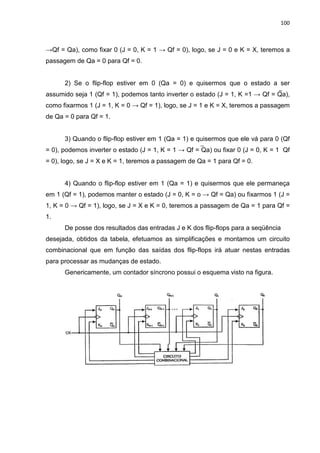 100
→Qf = Qa), como fixar 0 (J = 0, K = 1 → Qf = 0), logo, se J = 0 e K = X, teremos a
passagem de Qa = 0 para Qf = 0.
2) Se o flip-flop estiver em 0 (Qa = 0) e quisermos que o estado a ser
assumido seja 1 (Qf = 1), podemos tanto inverter o estado (J = 1, K =1 → Qf = Qa),
como fixarmos 1 (J = 1, K = 0 → Qf = 1), logo, se J = 1 e K = X, teremos a passagem
de Qa = 0 para Qf = 1.
3) Quando o flip-flop estiver em 1 (Qa = 1) e quisermos que ele vá para 0 (Qf
= 0), podemos inverter o estado (J = 1, K = 1 → Qf = Qa) ou fixar 0 (J = 0, K = 1 Qf
= 0), logo, se J = X e K = 1, teremos a passagem de Qa = 1 para Qf = 0.
4) Quando o flip-flop estiver em 1 (Qa = 1) e quisermos que ele permaneça
em 1 (Qf = 1), podemos manter o estado (J = 0, K = o → Qf = Qa) ou fixarmos 1 (J =
1, K = 0 → Qf = 1), logo, se J = X e K = 0, teremos a passagem de Qa = 1 para Qf =
1.
De posse dos resultados das entradas J e K dos flip-flops para a seqüência
desejada, obtidos da tabela, efetuamos as simplificações e montamos um circuito
combinacional que em função das saídas dos flip-flops irá atuar nestas entradas
para processar as mudanças de estado.
Genericamente, um contador síncrono possui o esquema visto na figura.
 