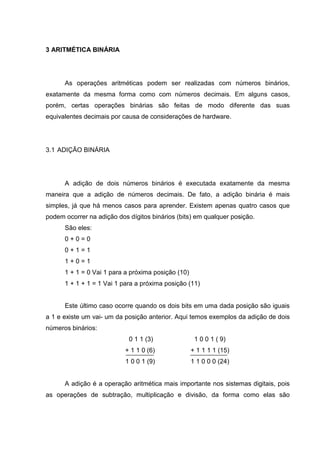 3 ARITMÉTICA BINÁRIA
As operações aritméticas podem ser realizadas com números binários,
exatamente da mesma forma como com números decimais. Em alguns casos,
porém, certas operações binárias são feitas de modo diferente das suas
equivalentes decimais por causa de considerações de hardware.
3.1 ADIÇÃO BINÁRIA
A adição de dois números binários é executada exatamente da mesma
maneira que a adição de números decimais. De fato, a adição binária é mais
simples, já que há menos casos para aprender. Existem apenas quatro casos que
podem ocorrer na adição dos dígitos binários (bits) em qualquer posição.
São eles:
0 + 0 = 0
0 + 1 = 1
1 + 0 = 1
1 + 1 = 0 Vai 1 para a próxima posição (10)
1 + 1 + 1 = 1 Vai 1 para a próxima posição (11)
Este último caso ocorre quando os dois bits em uma dada posição são iguais
a 1 e existe um vai- um da posição anterior. Aqui temos exemplos da adição de dois
números binários:
0 1 1 (3) 1 0 0 1 ( 9)
+ 1 1 0 (6) + 1 1 1 1 (15)
1 0 0 1 (9) 1 1 0 0 0 (24)
A adição é a operação aritmética mais importante nos sistemas digitais, pois
as operações de subtração, multiplicação e divisão, da forma como elas são
 