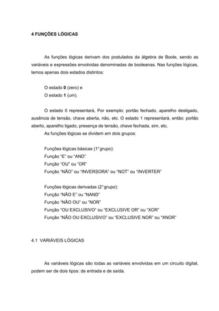 4 FUNÇÕES LÓGICAS
As funções lógicas derivam dos postulados da álgebra de Boole, sendo as
variáveis e expressões envolvidas denominadas de booleanas. Nas funções lógicas,
temos apenas dois estados distintos:
O estado 0 (zero) e
O estado 1 (um).
O estado 0 representará, Por exemplo: portão fechado, aparelho desligado,
ausência de tensão, chave aberta, não, etc. O estado 1 representará, então: portão
aberto, aparelho ligado, presença de tensão, chave fechada, sim, etc.
As funções lógicas se dividem em dois grupos:
Funções lógicas básicas (1°grupo):
Função “E” ou “AND”
Função “OU” ou “OR”
Função “NÃO” ou “INVERSORA” ou “NOT” ou “INVERTER”
Funções lógicas derivadas (2°grupo):
Função “NÃO E” ou “NAND”
Função “NÃO OU” ou “NOR”
Função “OU EXCLUSIVO” ou “EXCLUSIVE OR” ou “XOR”
Função “NÃO OU EXCLUSIVO” ou “EXCLUSIVE NOR” ou “XNOR”
4.1 VARIÁVEIS LÓGICAS
As variáveis lógicas são todas as variáveis envolvidas em um circuito digital,
podem ser de dois tipos: de entrada e de saída.
 