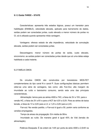 56
9.1.3 Saída THREE – STATE
Características: apresenta três estados lógicos, possui um transistor para
habilitação (ENABLE), velocidade elevada, aplicado para barramento de dados,
saídas podem ser conectadas juntas, custo elevado e menor número de portas no
CI, só é utilizada quando apresenta nítida vantagem.
Vantagens: oferece estado de alta impedância, velocidade de comutação
elevada, saídas podem ser conectadas juntas.
Desvantagens: menor número de portas de saída, custo elevado,
sincronismo: as saídas podem ser conectadas juntas desde que só uma delas esteja
habilitada a cada instante.
9.2 FAMÍLIA CMOS
Os circuitos CMOS são construídos por transistores MOS-FET
complementares do tipo canal N e canal P. Suas configurações básicas permitem
obter-se uma série de vantagens, tais como: alto Fan-Out, alta margem de
imunidade ao ruído e baixíssimo consumo, sendo esta uma das principais
características.
Alimentação: temos para as séries 4000 e 74C, a faixa de 3V a 15V, para a
versão HC, a faixa de 2V a 6V e para a HCT de 4,5V a 5,5V. Para as séries de baixa
tensão, a faixa de 1V a 3,6V para a LV, e 1,2V a 3,6V para a LVC.
Fan-out: Na versão padrão, o Fan-out é igual a 50, porém varia conforme as
versões empregadas.
Tempo de atraso de propagação: Em média de 90ns.
Imunidade ao ruído: De maneira geral é igual 45% de Vdd (tensão de
alimentação).
Potência Dissipada: É da ordem de 1nW por porta da série 4000 e 2,5nW na
 