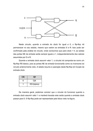 85
Neste circuito, quando a entrada do clock for igual a 0, o flip-flop irá
permanecer no seu estado, mesmo que variem as entradas S e R. Isso pode ser
confirmado pela análise do circuito, onde concluímos que para clock = 0, as saídas
das portas NE de entrada serão sempre iguais a 1, independentemente dos valores
assumidos por S e R.
Quando a entrada clock assumir valor 1, o circuito irá comportar-se como um
flip-flop RS básico, pois as portas NE de entrada funcionarão como os inversores do
circuito anteriormente visto. A tabela resume a operação deste flip-flop em função da
entrada clock.
De maneira geral, podemos concluir que o circuito irá funcionar quando a
entrada clock assumir valor 1 e manterá travada esta saída quando a entrada clock
passar para 0. O flip-flop pode ser representado pelo bloco visto na figura.
 