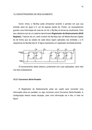 92
13.2 REGISTRADORES DE DESLOCAMENTO
Como vimos, o flip-flop pode armazenar durante o período em que sua
entrada clock for igual a 0, um bit apenas (saída Q). Porém, se necessitarmos
guardar uma informação de mais de um bit, o flip-flop irá tornar-se insuficiente. Para
isso utilizamo-nos de um sistema denominado Registrador de Deslocamento (Shift
Register). Trata-se de um, certo número de flip-flops tipo JK Mestre-Escravo ligado
de tal forma que as saídas de cada bloco sejam aplicadas nas entradas J e K
respectivas do flip-flop tipo D. A figura representa um registrador de Deslocamento.
O funcionamento deste sistema, juntamente com suas aplicações, será visto
nos itens subseqüente.
13.2.1 Conversor Série-Paralelo
O Registrador de Deslocamento pode ser usado para converter uma
informação série em paralela, ou seja, funcionar como Conversor Série-Paralelo. A
configuração básica nessa situação, para uma informação de 4 bits, é vista na
figura.
 